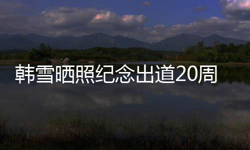 周年感谢老公纪念陪伴韩雪 疑一路晒照神秘出道